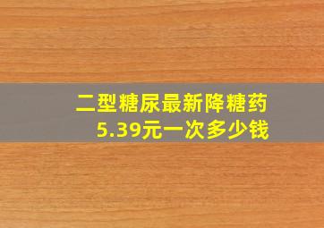 二型糖尿最新降糖药5.39元一次多少钱