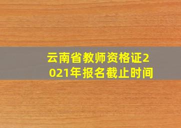 云南省教师资格证2021年报名截止时间