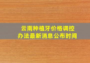 云南种植牙价格调控办法最新消息公布时间