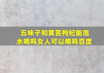 五味子和黄芪枸杞能泡水喝吗女人可以喝吗百度