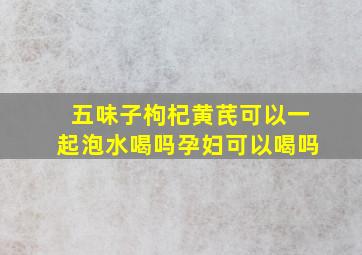 五味子枸杞黄芪可以一起泡水喝吗孕妇可以喝吗