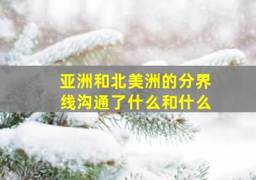 亚洲和北美洲的分界线沟通了什么和什么