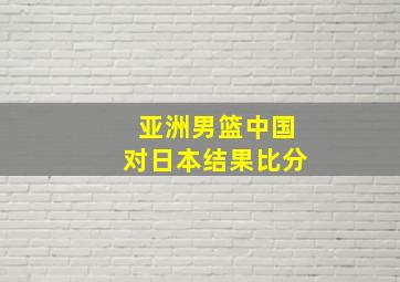 亚洲男篮中国对日本结果比分