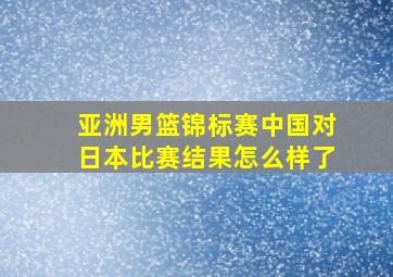 亚洲男篮锦标赛中国对日本比赛结果怎么样了