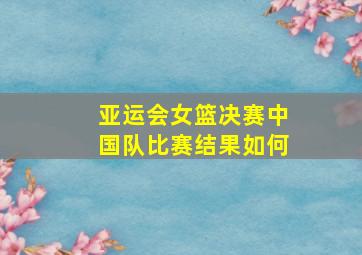 亚运会女篮决赛中国队比赛结果如何