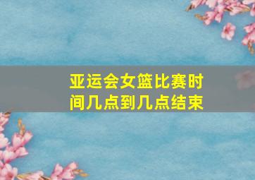 亚运会女篮比赛时间几点到几点结束