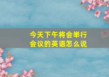 今天下午将会举行会议的英语怎么说