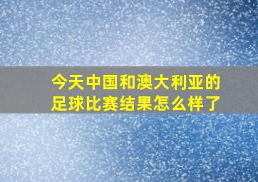 今天中国和澳大利亚的足球比赛结果怎么样了