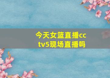 今天女篮直播cctv5现场直播吗