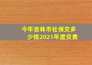 今年吉林市社保交多少钱2021年度交费