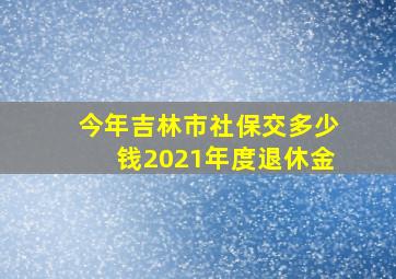 今年吉林市社保交多少钱2021年度退休金