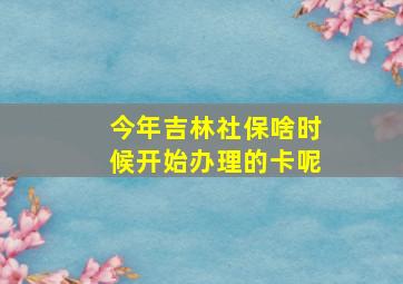 今年吉林社保啥时候开始办理的卡呢