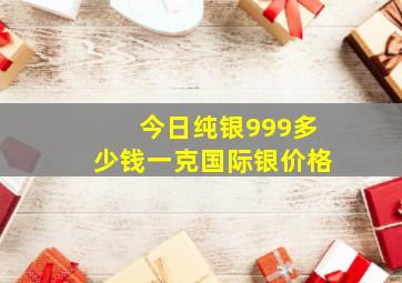 今日纯银999多少钱一克国际银价格