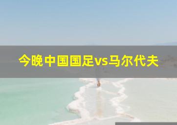 今晚中国国足vs马尔代夫