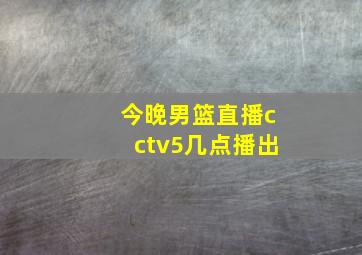 今晚男篮直播cctv5几点播出