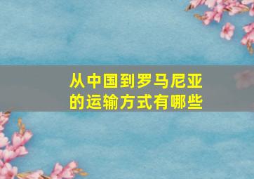 从中国到罗马尼亚的运输方式有哪些