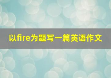 以fire为题写一篇英语作文