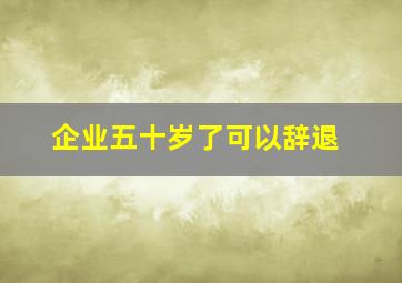 企业五十岁了可以辞退