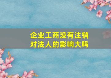 企业工商没有注销对法人的影响大吗