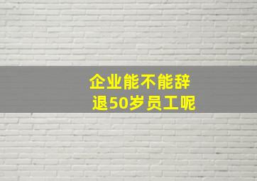 企业能不能辞退50岁员工呢