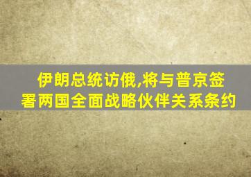 伊朗总统访俄,将与普京签署两国全面战略伙伴关系条约