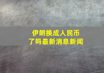 伊朗换成人民币了吗最新消息新闻