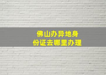 佛山办异地身份证去哪里办理