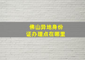 佛山异地身份证办理点在哪里