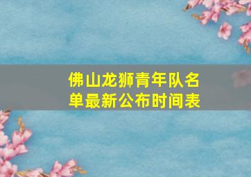 佛山龙狮青年队名单最新公布时间表