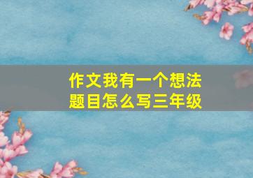 作文我有一个想法题目怎么写三年级