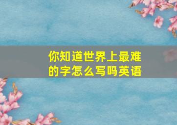 你知道世界上最难的字怎么写吗英语