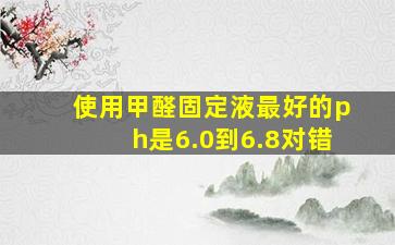 使用甲醛固定液最好的ph是6.0到6.8对错