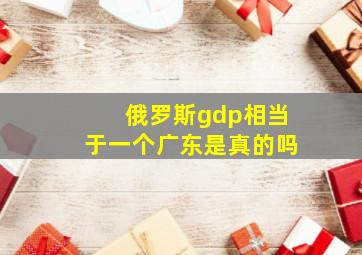 俄罗斯gdp相当于一个广东是真的吗