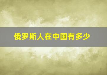 俄罗斯人在中国有多少