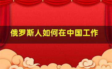 俄罗斯人如何在中国工作