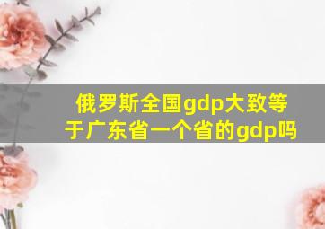 俄罗斯全国gdp大致等于广东省一个省的gdp吗