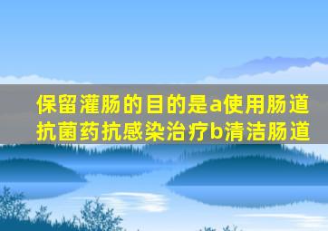 保留灌肠的目的是a使用肠道抗菌药抗感染治疗b清洁肠道