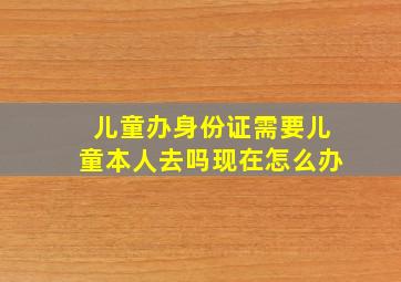 儿童办身份证需要儿童本人去吗现在怎么办