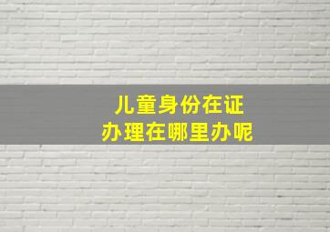 儿童身份在证办理在哪里办呢