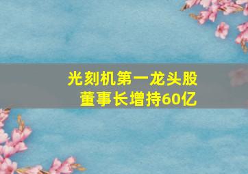 光刻机第一龙头股董事长增持60亿