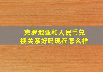 克罗地亚和人民币兑换关系好吗现在怎么样