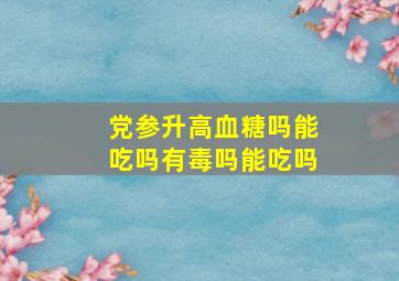 党参升高血糖吗能吃吗有毒吗能吃吗