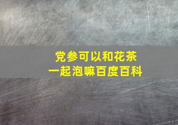 党参可以和花茶一起泡嘛百度百科