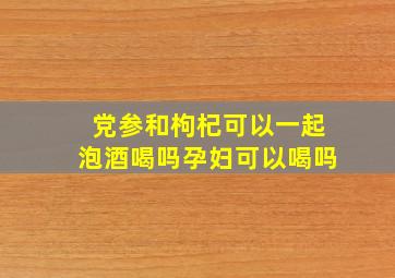 党参和枸杞可以一起泡酒喝吗孕妇可以喝吗