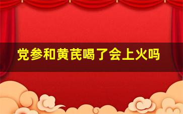 党参和黄芪喝了会上火吗