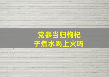 党参当归枸杞子煮水喝上火吗