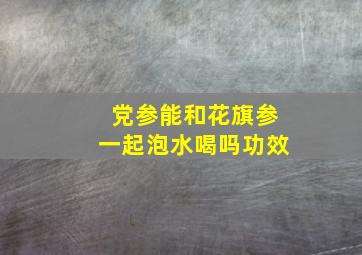 党参能和花旗参一起泡水喝吗功效