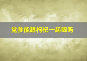 党参能跟枸杞一起喝吗