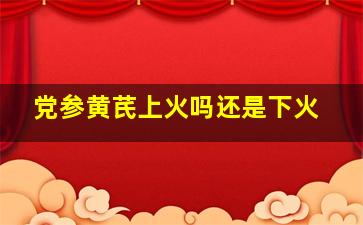 党参黄芪上火吗还是下火