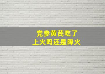 党参黄芪吃了上火吗还是降火